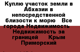 Куплю участок земли в Абхазии в непосредственной близости к морю - Все города Недвижимость » Недвижимость за границей   . Крым,Приморский